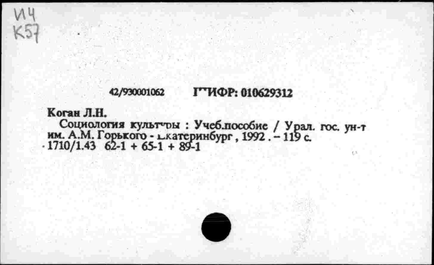 ﻿ИЦ
42/930001062 ГТ1ФР: 010629312
Коган Л Л.
Социология культуры : Учеблюсобие / Урал, гос ун-т им. А.М. Горького - Екатеринбург, 1992 . - 119 с
• 1710/1.43 62-1 + 65-1 + «£1